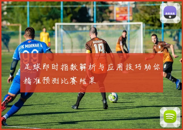 足球即时指数解析与应用技巧助你精准预测比赛结果