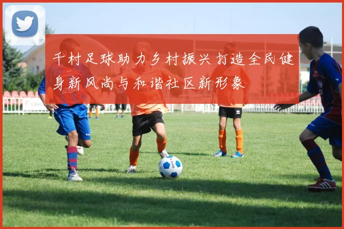 千村足球助力乡村振兴打造全民健身新风尚与和谐社区新形象