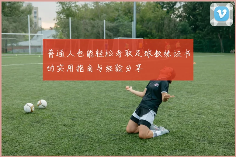 普通人也能轻松考取足球教练证书的实用指南与经验分享