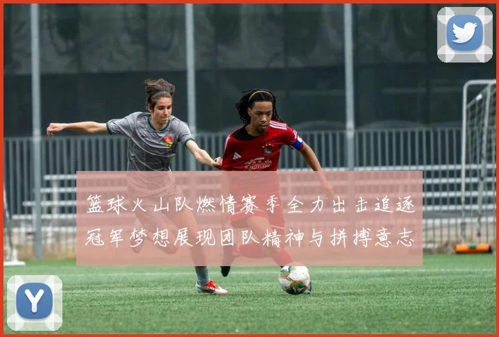 篮球火山队燃情赛季全力出击追逐冠军梦想展现团队精神与拼搏意志