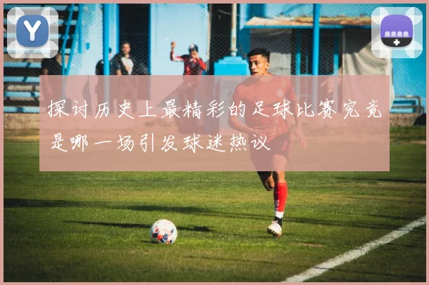 探讨历史上最精彩的足球比赛究竟是哪一场引发球迷热议